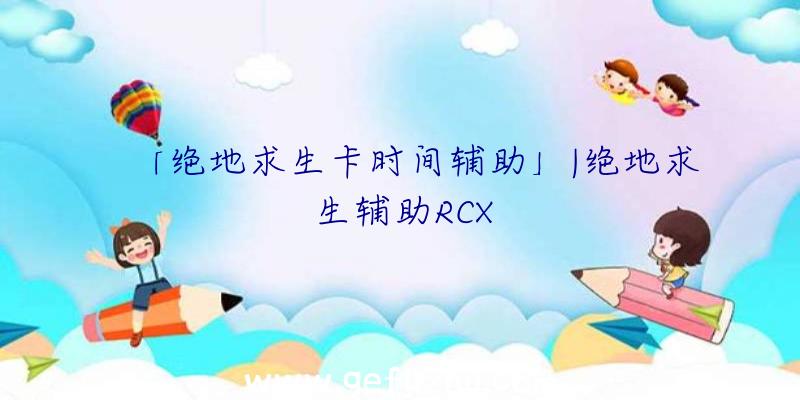 「绝地求生卡时间辅助」|绝地求生辅助RCX